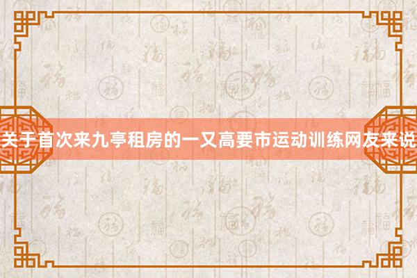 关于首次来九亭租房的一又高要市运动训练网友来说